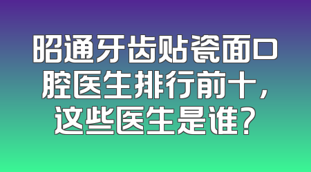 昭通牙齿贴瓷面口腔医生排行前十，这些医生是谁？