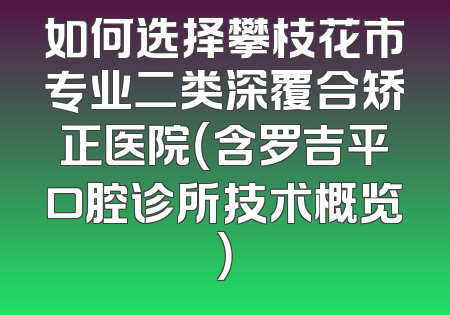如何选择攀枝花市专业二类深覆合矫正医院（含罗吉平口腔诊所技术概览）