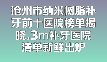 沧州市纳米树脂补牙前十医院榜单揭晓，3m补牙医院清单新鲜出炉