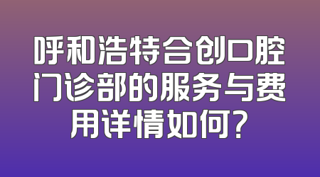呼和浩特合创口腔门诊部的服务与费用详情如何？