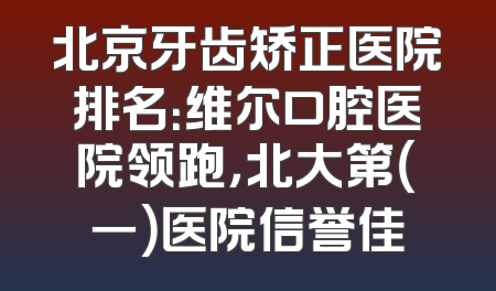 北京牙齿矫正医院排名：维尔口腔医院领跑，北大第（一）医院信誉佳