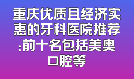 重庆优质且经济实惠的牙科医院推荐：前十名包括美奥口腔等