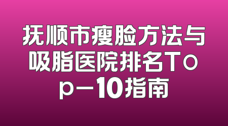 抚顺市瘦脸方法与吸脂医院排名Top_10指南