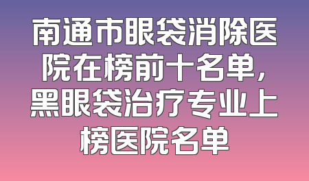 南通市眼袋消除医院在榜前十名单，黑眼袋治疗专业上榜医院名单