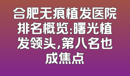 合肥无痕植发医院排名概览：曙光植发领头，第八名也成焦点