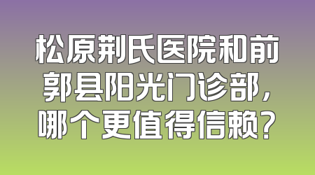 松原荆氏医院和前郭县阳光门诊部，哪个更值得信赖？