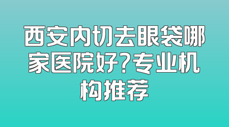 西安内切去眼袋哪家医院好？专业机构推荐