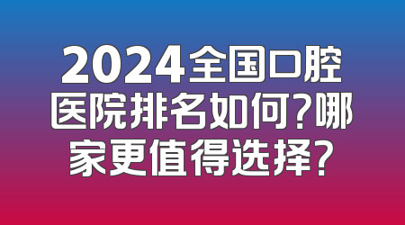 2024全国口腔医院排名如何？哪家更值得选择？