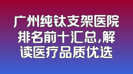 广州纯钛支架医院排名前十汇总，解读医疗品质优选