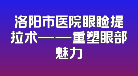 洛阳市医院眼睑提拉术——重塑眼部魅力