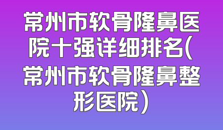 常州市软骨隆鼻医院十强详细排名（常州市软骨隆鼻整形医院）