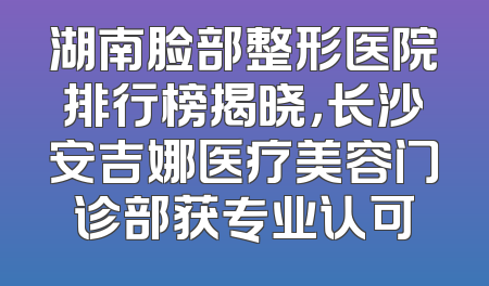 湖南脸部整形医院排行榜揭晓，长沙安吉娜医疗美容门诊部获专业认可