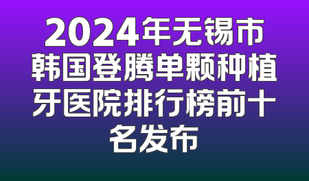 2024年无锡市韩国登腾单颗种植牙医院排行榜前十名发布