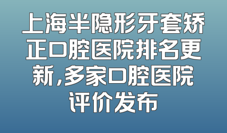 上海半隐形牙套矫正口腔医院排名更新，多家口腔医院评价发布