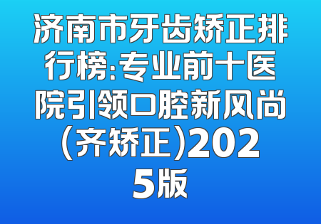 济南市牙齿矫正排行榜：专业前十医院引领口腔新风尚（齐矫正）2025版