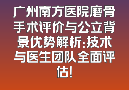 广州南方医院磨骨手术评价与公立背景优势解析：技术与医生团队全面评估！