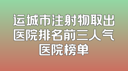 运城市注射物取出医院排名前三人气医院榜单
