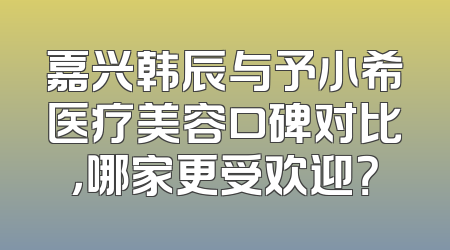 嘉兴韩辰与予小希医疗美容口碑对比，哪家更受欢迎？
