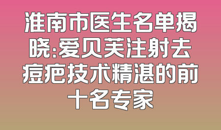 淮南市医生名单揭晓：爱贝芙注射去痘疤技术精湛的前十名专家