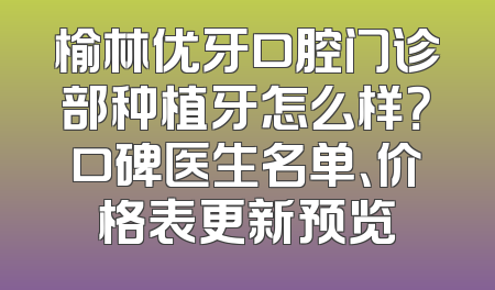 榆林优牙口腔门诊部种植牙怎么样？口碑医生名单、价格表更新预览