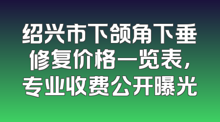 绍兴市下颌角下垂修复价格一览表，专业收费公开曝光