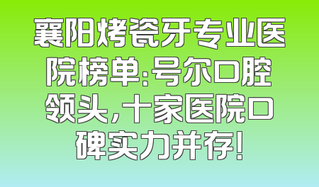 襄阳烤瓷牙专业医院榜单：号尔口腔领头，十家医院口碑实力并存！