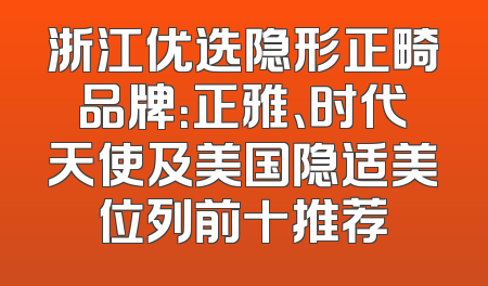 浙江优选隐形正畸品牌：正雅、时代天使及美国隐适美位列前十推荐