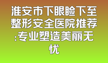 淮安市下眼睑下至整形安全医院推荐：专业塑造美丽无忧