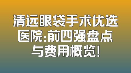 清远眼袋手术优选医院：前四强盘点与费用概览！