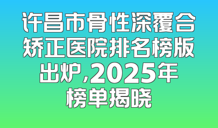 许昌市骨性深覆合矫正医院排名榜版出炉，2025年榜单揭晓