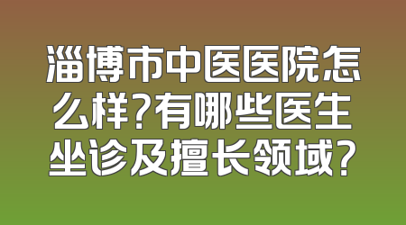 淄博市中医医院怎么样？有哪些医生坐诊及擅长领域？