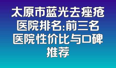 太原市蓝光去痤疮医院排名：前三名医院性价比与口碑推荐