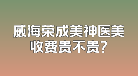 威海荣成美神医美收费贵不贵？