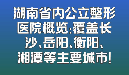 湖南省内公立整形医院概览：覆盖长沙、岳阳、衡阳、湘潭等主要城市！