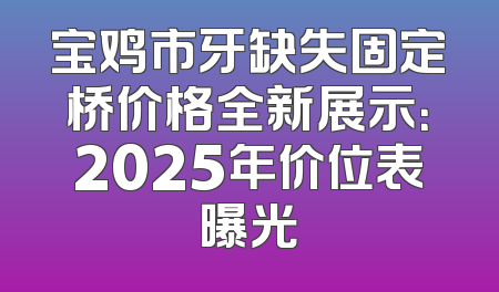 宝鸡市牙缺失固定桥价格全新展示：2025年价位表曝光