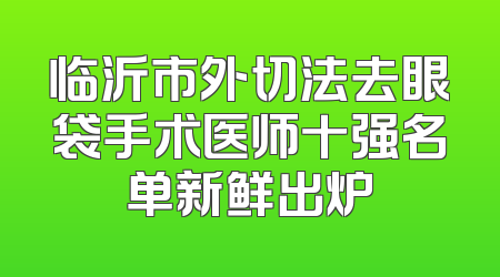 临沂市外切法去眼袋手术医师十强名单新鲜出炉