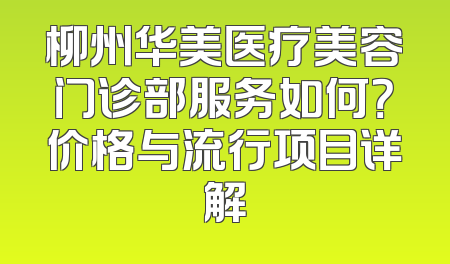 柳州华美医疗美容门诊部服务如何？价格与流行项目详解