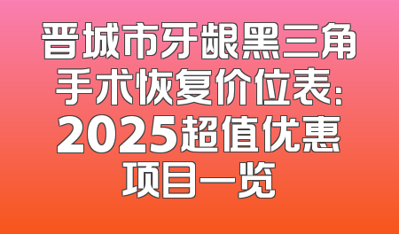 晋城市牙龈黑三角手术恢复价位表：2025超值优惠项目一览