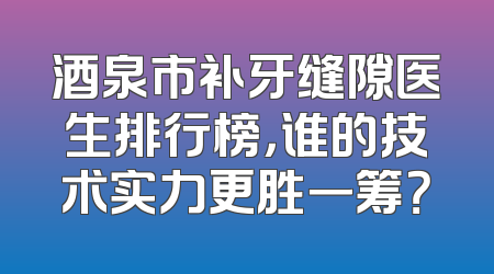酒泉市补牙缝隙医生排行榜，谁的技术实力更胜一筹？