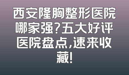 西安隆胸整形医院哪家强？五大好评医院盘点，速来收藏！