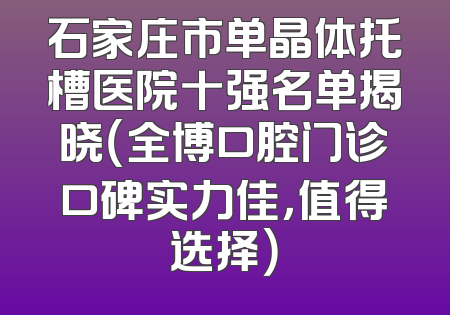 石家庄市单晶体托槽医院十强名单揭晓（全博口腔门诊口碑实力佳，值得选择）