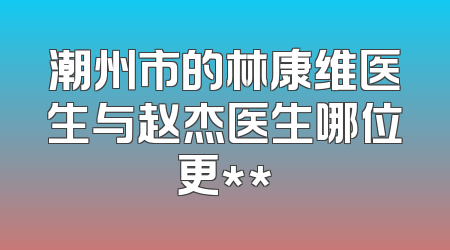 潮州市的林康维医生与赵杰医生哪位更**