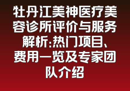 牡丹江美神医疗美容诊所评价与服务解析：热门项目、费用一览及专家团队介绍