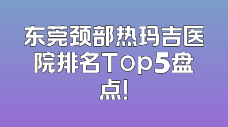 东莞颈部热玛吉医院排名Top5盘点！