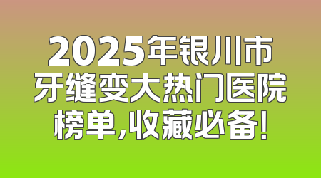 2025年银川市牙缝变大热门医院榜单，收藏必备！