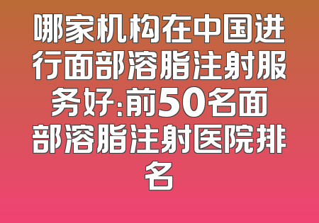 哪家机构在中国进行面部溶脂注射服务好：前50名面部溶脂注射医院排名