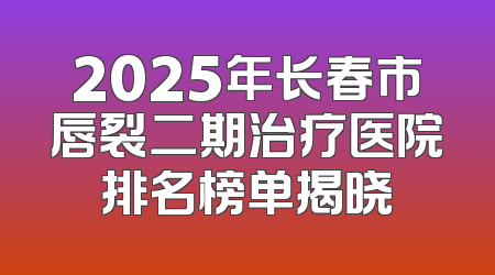 2025年长春市唇裂二期治疗医院排名榜单揭晓