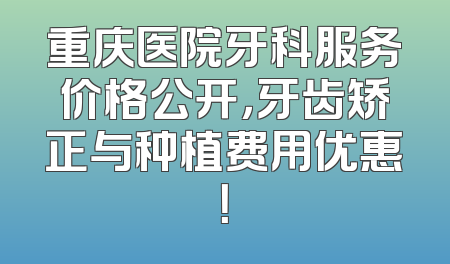 重庆医院牙科服务价格公开，牙齿矫正与种植费用优惠！