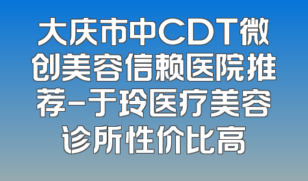 大庆市中CDT微创美容信赖医院推荐-于玲医疗美容诊所性价比高