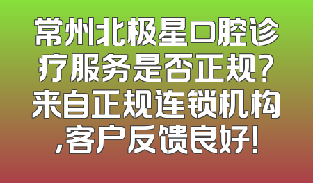 常州北极星口腔诊疗服务是否正规？来自正规连锁机构，客户反馈良好！